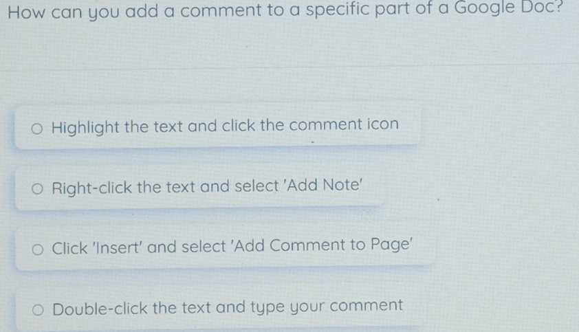 How can you add a comment to a specific part of a Google Doc? 
Highlight the text and click the comment icon 
Right-click the text and select 'Add Note' 
Click 'Insert' and select 'Add Comment to Page' 
Double-click the text and type your comment