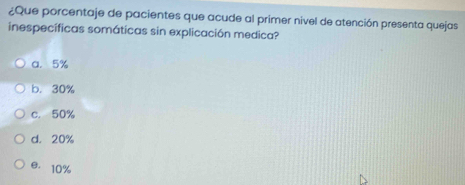 ¿Que porcentaje de pacientes que acude al primer nivel de atención presenta quejas
inespecíficas somáticas sin explicación medica?
a. 5%
b. 30%
c. 50%
d. 20%
e. 10%