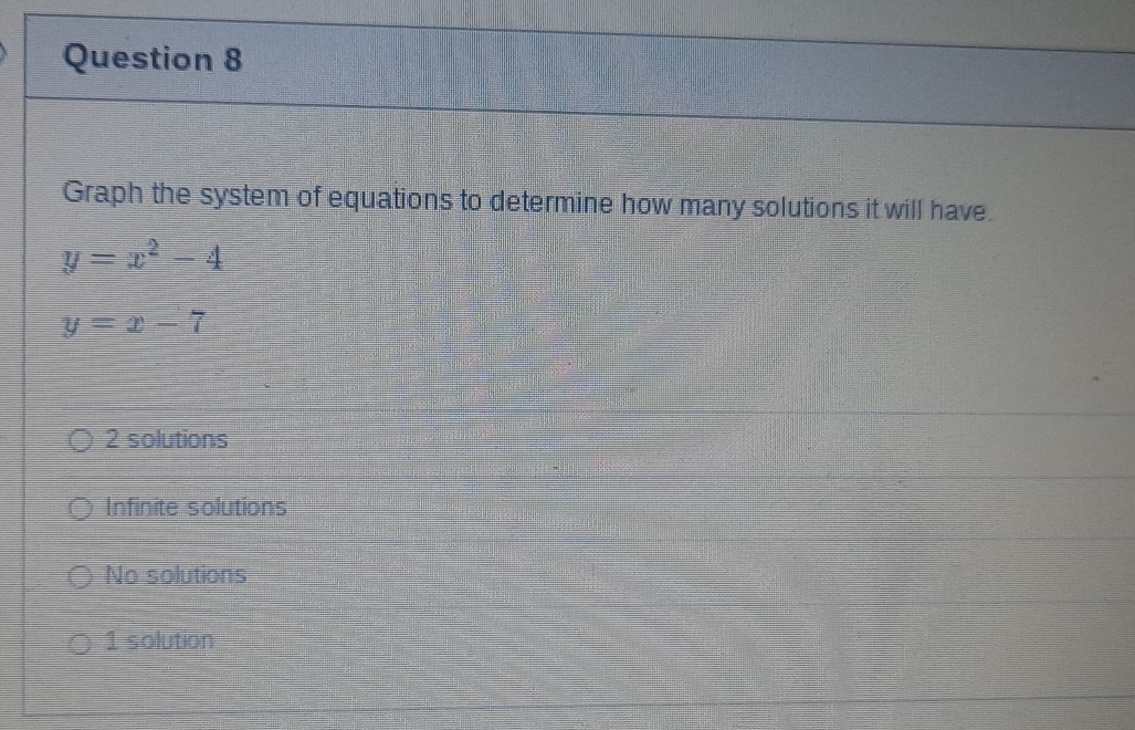 Graph the system of equations to determine how many solutions it will have.
y=x^2-4
y=x-7
2 solutions
Infinite solutions
No solutions
1 solution