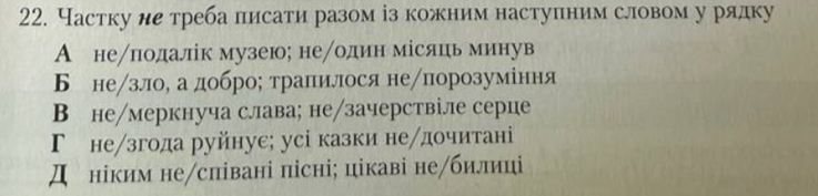 Частку ие треба писати разом із кожним наступним словом у рядку
А неπлодалік музеюх неодин місяць минув
Б не/зло, а добро; тралилося не/πпорозуміння
В не/меркнуча слава; не/зачерствіле серце
Г незгода руйнуе; усі казки не/дочитані
Д ніким не/співані пісні; цікаві не/билиці