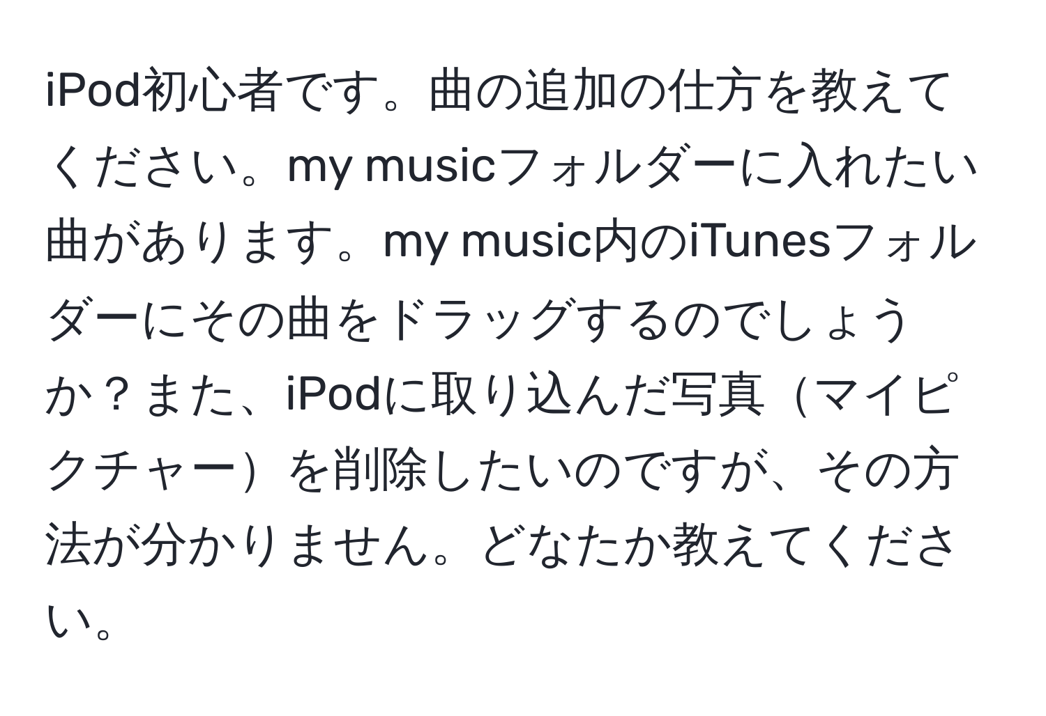 iPod初心者です。曲の追加の仕方を教えてください。my musicフォルダーに入れたい曲があります。my music内のiTunesフォルダーにその曲をドラッグするのでしょうか？また、iPodに取り込んだ写真マイピクチャーを削除したいのですが、その方法が分かりません。どなたか教えてください。