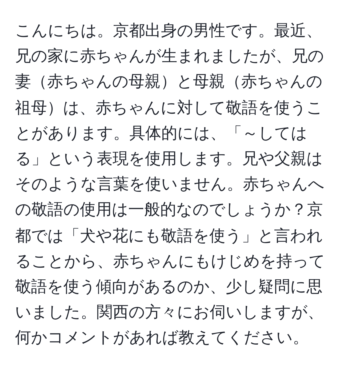 こんにちは。京都出身の男性です。最近、兄の家に赤ちゃんが生まれましたが、兄の妻赤ちゃんの母親と母親赤ちゃんの祖母は、赤ちゃんに対して敬語を使うことがあります。具体的には、「～してはる」という表現を使用します。兄や父親はそのような言葉を使いません。赤ちゃんへの敬語の使用は一般的なのでしょうか？京都では「犬や花にも敬語を使う」と言われることから、赤ちゃんにもけじめを持って敬語を使う傾向があるのか、少し疑問に思いました。関西の方々にお伺いしますが、何かコメントがあれば教えてください。