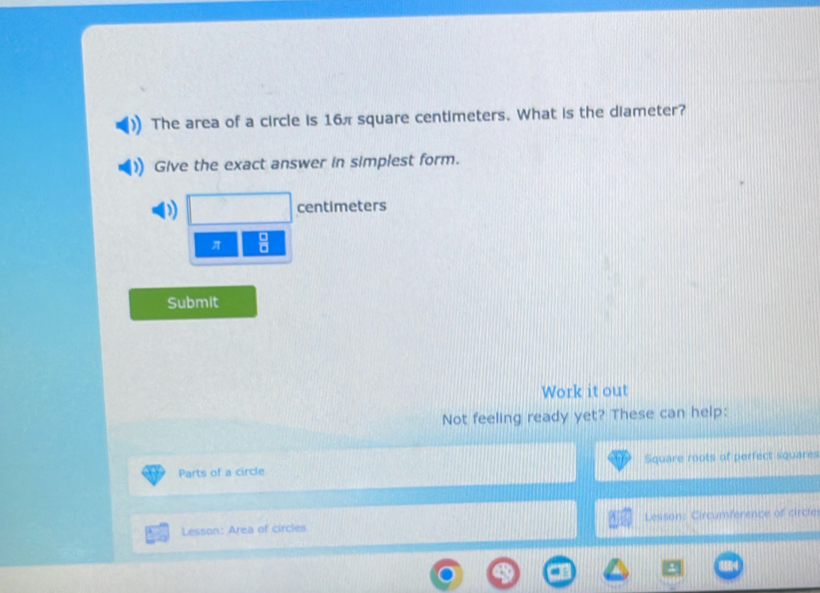 The area of a circle is 16π square centimeters. What is the diameter? 
Give the exact answer in simplest form.
centimeters
π  □ /□   
Submit 
Work it out 
Not feeling ready yet? These can help: 
Parts of a circle Square roots of perfect squares 
Lesson: Area of circles Lesson: Circumference of circle