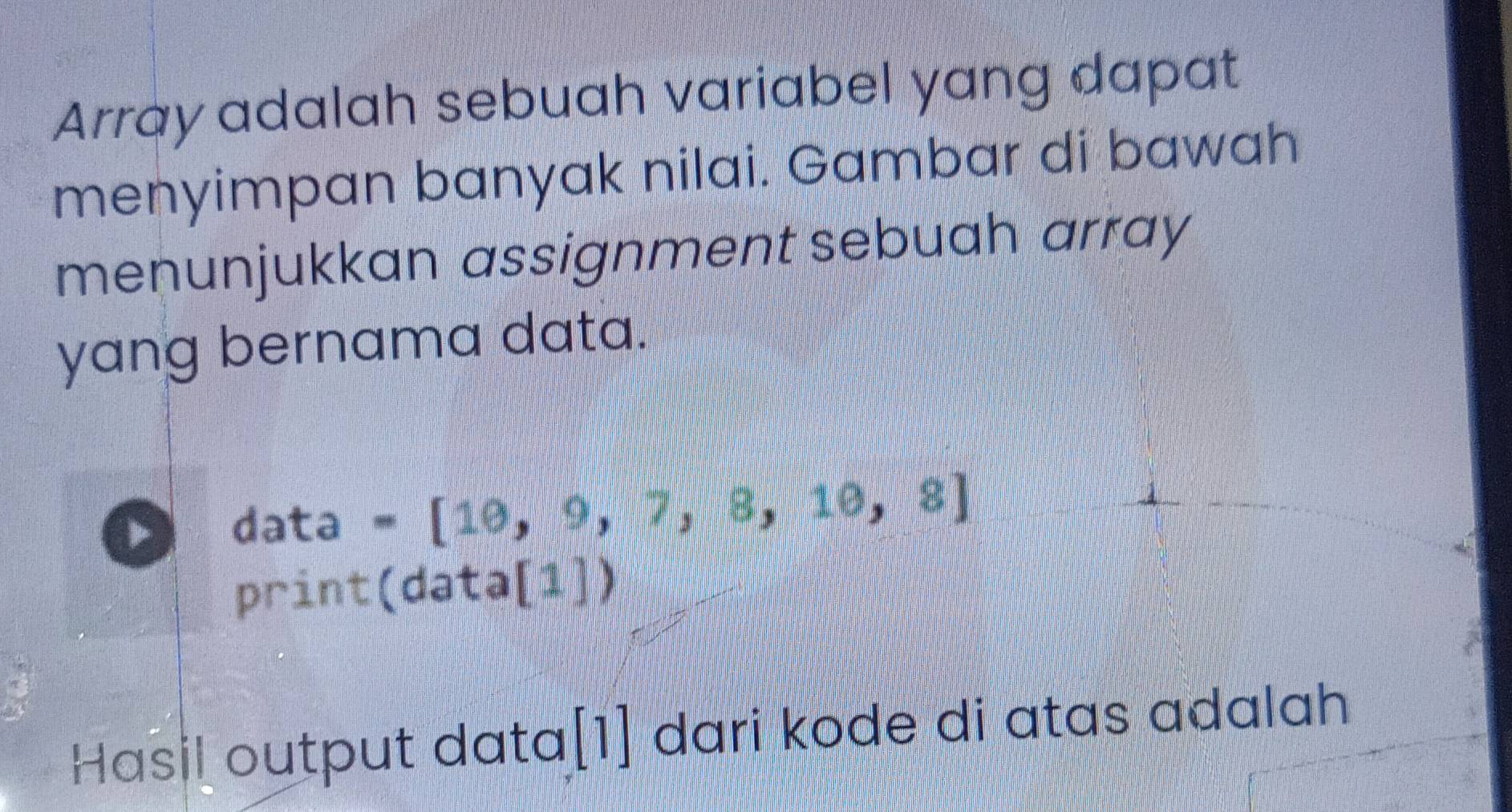 Array adalah sebuah variabel yang dapat 
menyimpan banyak nilai. Gambar di bawah 
menunjukkan assignment sebuah array 
yang bernama data. 
data =[10,9,7,8,10,8]
print(data[1]) 
Hasil output data[1] dari kode di atas adalah