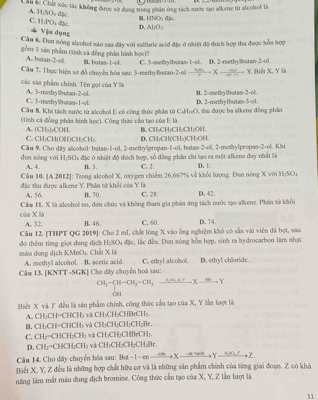 Cầu 6: Chất xúc tác không được sử dụng trong phản ứng tách nước tạo alkene từ alcohol là
A. H_2SO_4 đặc.
B. HNO_3dJ.
C. H_3PO_4 đặc.
D. Al_2O_3.
Vận dụng
Câu 6. Đun nóng alcohol nào sau đây với sulfuric acid đặc ở nhiệt độ thích hợp thu được hỗn hợp
gồm 3 sản phẩm (tính cả đồng phân hình học)? 2-ol
A. butan-2-ol. B. butan-1-ol. C. 3-methylbutan-1-ol. D. 2-methylbutan
Câu 7. Thực hiện sơ đồ chuyển hóa sau: 3-methylbutan-2-ol frac H_2SO_4fXfrac H_2(H^+.e) ) Y. Biết X, Y là
các sản phẩm chính. Tên gọi của Y là
A. 3-methylbutan-2-ol. B. 2-methylbutan- 2-ol.
C. 3-methylbutan-1-ol. D. 2-methylbutan 3-ol
Câu 8. Khi tách nước từ alcohol E có công thức phân tử ( C_4H_10O 9, thu được ba alkene đồng phân
(tính cả đồng phân hình học). Công thức cấu tạo của E là
A. (CH_3)_3COH. CH_3CH_2CH_2CH_2OH.
B.
C. CH_3CH(OH)CH_2CH_3. D. CH_3CH(CH_3)CH_2OH.
Câu 9. Cho dãy alcohol: butan-1-ol, 2-methylpropan -1-ol , butan-2-ol, 2-methylpropan-2-ol. Khi
đun nóng với H_2SO_4 đặc ở nhiệt độ thích hợp, số đồng phân chỉ tạo ra một alkene duy nhất là
A. 4. B. 3. C. 2. D. 1.
Câu 10. [A 2012 ]: Trong alcohol X, oxygen chiếm 26,667% về khối lượng. Đun nóng X với H_2SO_4
đặc thu được alkene Y. Phân tử khối của Y là
A. 56. B. 70. C. 28. D. 42.
Câu 11. X là alcohol no, đơn chức và không tham gia phản ứng tách nước tạo alkene. Phân tử khối
của X là D. 74.
A. 32. B. 46. C. 60.
Câu 12. [THPT QG 2019]: Cho 2 mL chất lỏng X vào ống nghiệm khô có sẵn vài viên đá bọt, sau
đó thêm từng giọt dung dịch H_2SO_4 đặc, lắc đều. Đun nóng hỗn hợp, sinh ra hydrocarbon làm nhạt
màu dung dịch KMnO4. Chất X là
A. methyl alcohol. B. acetic acid. C. ethyl alcohol. D. ethyl chloride.
Câu 13. [KNTT -SGK] Cho dãy chuyển hoá sau:
CH_3-CH-CH_2-CH_3xrightarrow H_2SO_4d_.e°Xto Y
OH
Biết X và Y đều là sản phẩm chính, công thức cấu tạo của X, Y lần lượt là
A. CH_3CH=CHCH_3 và CH_3CH_2CHBrCH_3.
B. CH_3CH=CHCH_3 và CH_3CH_2CH_2CH_2Br.
C. CH_2=CHCH_2CH_3 và CH_3CH_2CHBrCH_3.
D. CH_2=CHCH_2CH_3 và CH_3CH_2CH_2CH_2Br.
Câu 14. Cho dãy chuyển hóa sau: But t-1-enxrightarrow HBrXto Yxrightarrow +ddNaOHYxrightarrow H_2SO_4.t°Z.
Biết X, Y, Z đều là những hợp chất hữu cơ và là những sản phẩm chính của từng giai đoạn. Z có khả
năng làm mất màu dung dịch bromine. Công thức cấu tạo của X, Y, Z lần lượt là
11