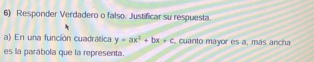 Responder Verdadero o falso. Justificar su respuesta. 
a) En una función cuadrática y=ax^2+bx+c , cuanto mayor es a, más ancha 
es la parábola que la representa.