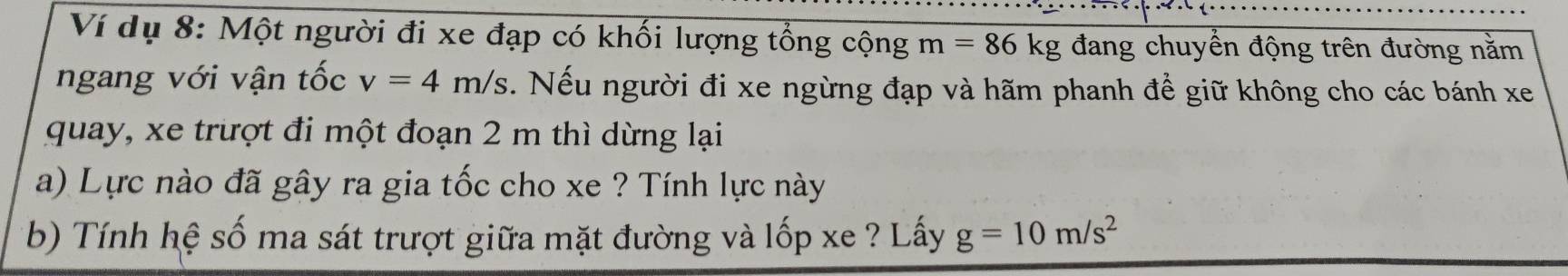 Ví dụ 8: Một người đi xe đạp có khối lượng tổng cộng m=86kg đang chuyển động trên đường nằm 
ngang với vận tốc v=4m/s. Nếu người đi xe ngừng đạp và hãm phanh để giữ không cho các bánh xe 
quay, xe trượt đi một đoạn 2 m thì dừng lại 
a) Lực nào đã gây ra gia tốc cho xe ? Tính lực này 
b) Tính hệ số ma sát trượt giữa mặt đường và lốp xe ? Lấy g=10m/s^2