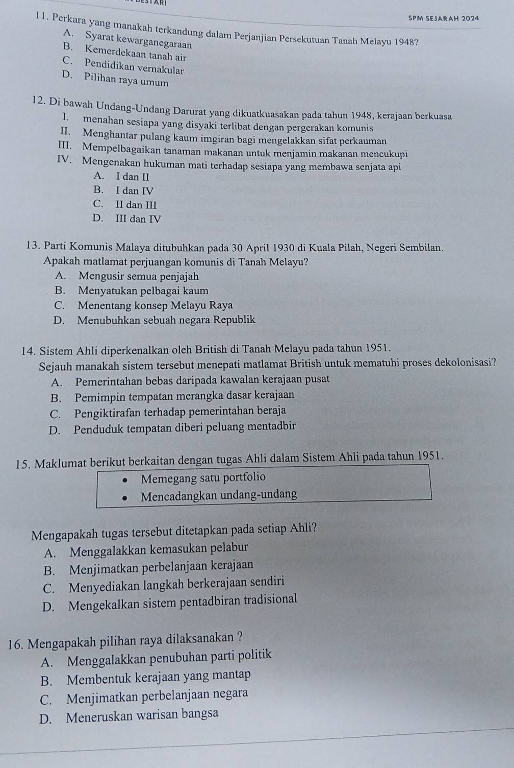 SPM SEJARAH 2024
11. Perkara yang manakah terkandung dalam Perjanjian Persekutuan Tanah Melayu 1948?
A. Syarat kewarganegaraan
B. Kemerdekaan tanah air
C. Pendidikan vernakular
D. Pilihan raya umum
12. Di bawah Undang-Undang Darurat yang dikuatkuasakan pada tahun 1948, kerajaan berkuasa
I.menahan sesiapa yang disyaki terlibat dengan pergerakan komunis
II. Menghantar pulang kaum imgiran bagi mengelakkan sifat perkauman
III. Mempelbagaikan tanaman makanan untuk menjamin makanan mencukupi
IV. Mengenakan hukuman mati terhadap sesiapa yang membawa senjata api
A. I dan II
B. I dan IV
C. II dan III
D. III dan IV
13. Parti Komunis Malaya ditubuhkan pada 30 April 1930 di Kuala Pilah, Negeri Sembilan.
Apakah matlamat perjuangan komunis di Tanah Melayu?
A. Mengusir semua penjajah
B. Menyatukan pelbagai kaum
C. Menentang konsep Melayu Raya
D. Menubuhkan sebuah negara Republik
14. Sistem Ahli diperkenalkan oleh British di Tanah Melayu pada tahun 1951.
Sejauh manakah sistem tersebut menepati matlamat British untuk mematuhi proses dekolonisasi?
A. Pemerintahan bebas daripada kawalan kerajaan pusat
B. Pemimpin tempatan merangka dasar kerajaan
C. Pengiktirafan terhadap pemerintahan beraja
D. Penduduk tempatan diberi peluang mentadbir
15. Maklumat berikut berkaitan dengan tugas Ahli dalam Sistem Ahli pada tahun 1951.
Memegang satu portfolio
Mencadangkan undang-undang
Mengapakah tugas tersebut ditetapkan pada setiap Ahli?
A. Menggalakkan kemasukan pelabur
B. Menjimatkan perbelanjaan kerajaan
C. Menyediakan langkah berkerajaan sendiri
D. Mengekalkan sistem pentadbiran tradisional
16. Mengapakah pilihan raya dilaksanakan ?
A. Menggalakkan penubuhan parti politik
B. Membentuk kerajaan yang mantap
C. Menjimatkan perbelanjaan negara
D. Meneruskan warisan bangsa