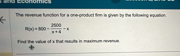 and Economics 
The revenue function for a one-product firm is given by the following equation.
R(x)=800- 2500/x+4 -x
Find the value of x that results in maximum revenue.