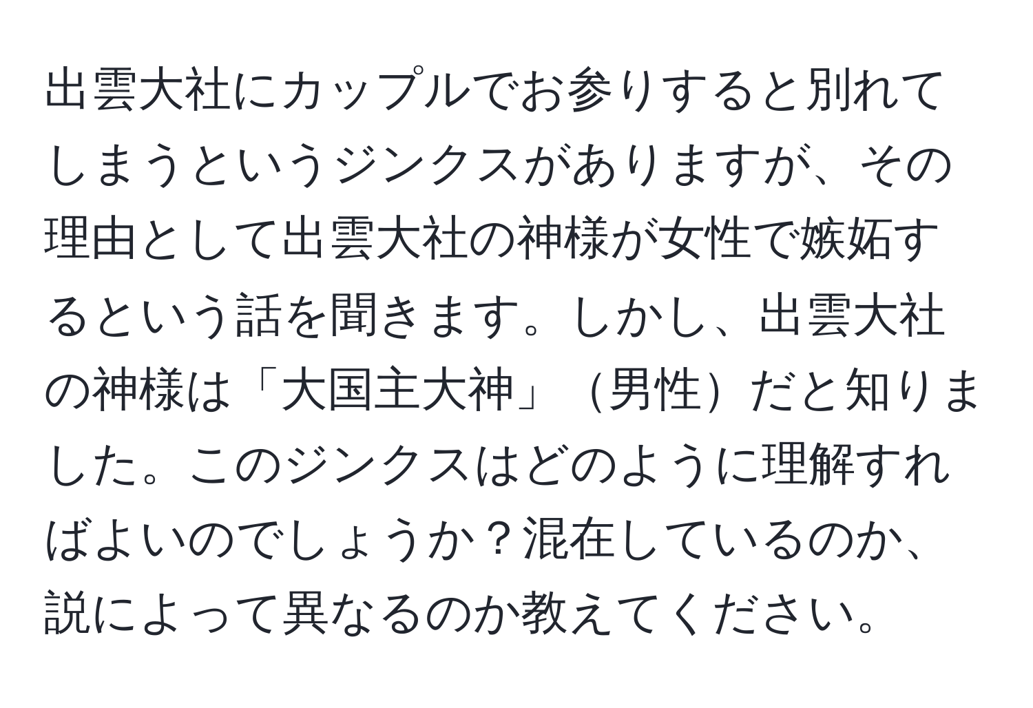 出雲大社にカップルでお参りすると別れてしまうというジンクスがありますが、その理由として出雲大社の神様が女性で嫉妬するという話を聞きます。しかし、出雲大社の神様は「大国主大神」男性だと知りました。このジンクスはどのように理解すればよいのでしょうか？混在しているのか、説によって異なるのか教えてください。