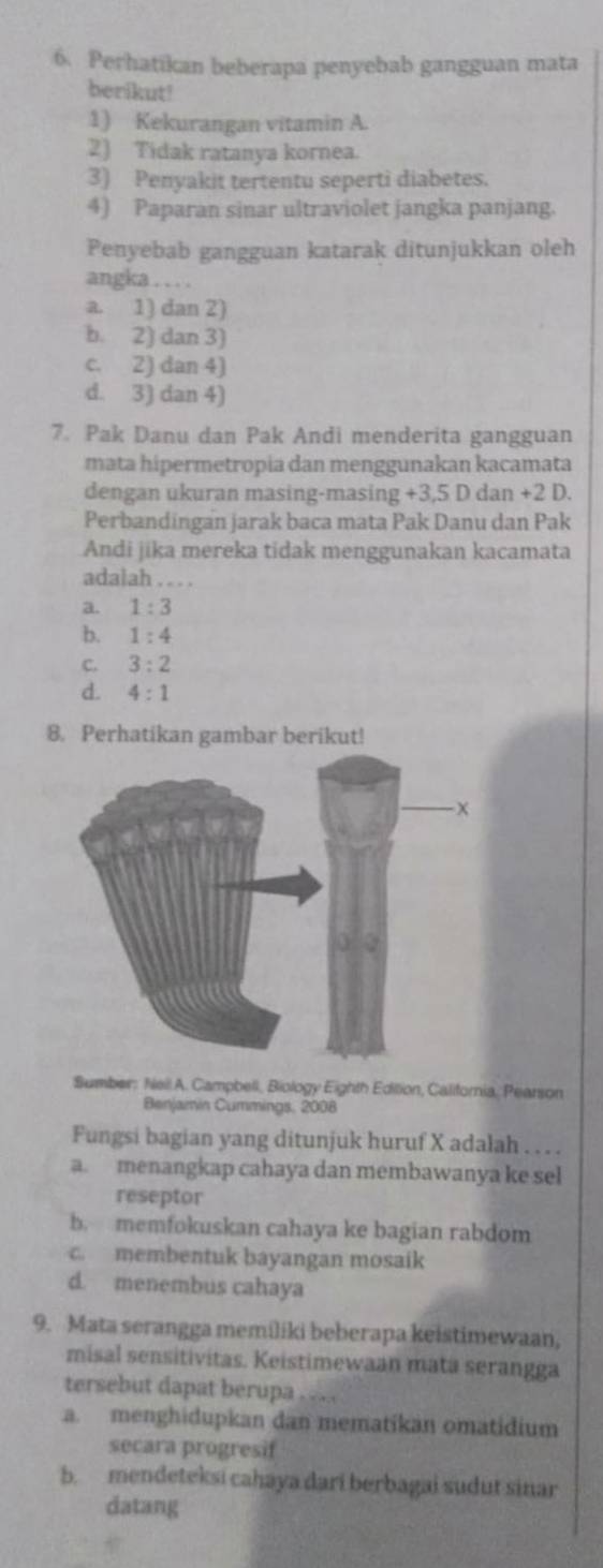 Perhatikan beberapa penyebab gangguan mata
berikut!
1) Kekurangan vitamin A.
2) Tidak ratanya kornea.
3) Penyakit tertentu seperti diabetes.
4) Paparan sinar ultraviolet jangka panjang.
Penyebab gangguan katarak ditunjukkan oleh
angka . . . .
a. 1) dan 2)
b. 2) dan 3)
c. 2) dan 4)
d. 3) dan 4)
7. Pak Danu dan Pak Andi menderita gangguan
mata hipermetropia dan menggunakan kacamata
dengan ukuran masing-masing +3, 5 D dan +2 D.
Perbandingan jarak baca mata Pak Danu dan Pak
Andi jika mereka tidak menggunakan kacamata
adalah . . . .
a. 1:3
b. 1:4
C. 3:2
d. 4:1
8. Perhatikan gambar berikut!
Sumber; Neil A. Campbell, Biology Eighth Edition, California, Pearson
Benjaimin Cummings, 2008
Fungsi bagian yang ditunjuk huruf X adalah . . . .
a. menangkap cahaya dan membawanya ke sel
reseptor
b. memfokuskan cahaya ke bagian rabdom
c. membentuk bayangan mosaik
d. menembus cahaya
9. Mata serangga memiliki beberapa keistimewaan,
misal sensitivitas. Keistimewaan mata serangga
tersebut dapat berupa . . ...
a. menghidupkan dan mematikan omatidium
secara progresif
b. mendeteksi cahaya dari berbagai sudut sinar
datang