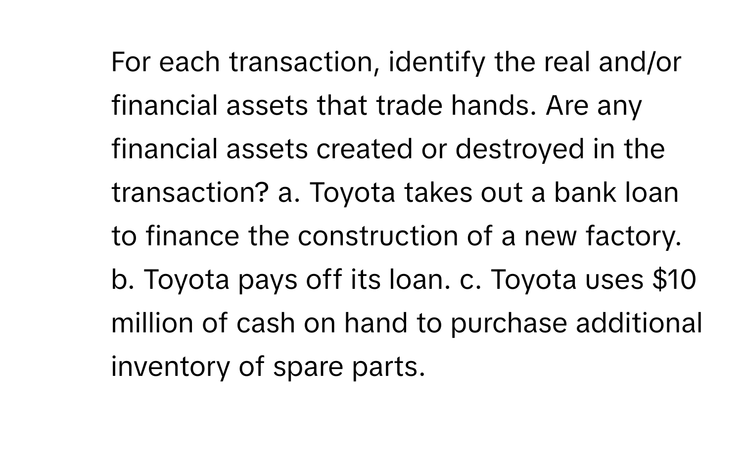 For each transaction, identify the real and/or financial assets that trade hands. Are any financial assets created or destroyed in the transaction?  a. Toyota takes out a bank loan to finance the construction of a new factory. b. Toyota pays off its loan. c. Toyota uses $10 million of cash on hand to purchase additional inventory of spare parts.