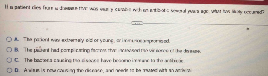 If a patient dies from a disease that was easily curable with an antibiotic several years ago, what has likely occurred?
A. The patient was extremely old or young, or immunocompromised.
B. The patient had complicating factors that increased the virulence of the disease.
C. The bacteria causing the disease have become immune to the antibiotic.
D. A virus is now causing the disease, and needs to be treated with an antiviral.