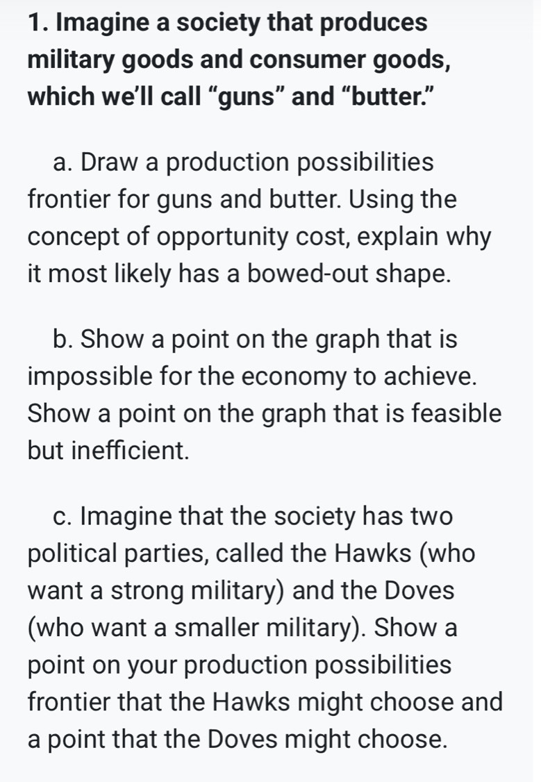 Imagine a society that produces 
military goods and consumer goods, 
which we’ll call “guns” and “butter.” 
a. Draw a production possibilities 
frontier for guns and butter. Using the 
concept of opportunity cost, explain why 
it most likely has a bowed-out shape. 
b. Show a point on the graph that is 
impossible for the economy to achieve. 
Show a point on the graph that is feasible 
but inefficient. 
c. Imagine that the society has two 
political parties, called the Hawks (who 
want a strong military) and the Doves 
(who want a smaller military). Show a 
point on your production possibilities 
frontier that the Hawks might choose and 
a point that the Doves might choose.