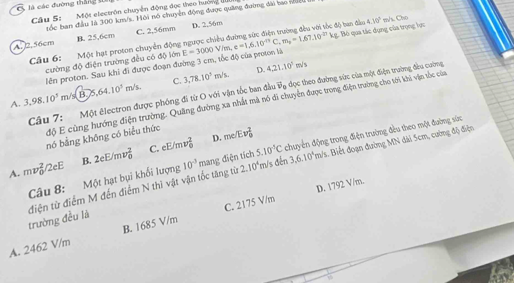 là các đường thắng sử1
Câu 5:  Một electrôn chuyển động dọc theo hưởng đuc
tốc ban đầu là 300 km/s. Hỏi nó chuyển động được quãng đường dài bao nhiều
A.2,56cm B. 25,6cm C. 2,56mm D. 2,56m
ộ ban đầu
Câu 6:  Một hạt proton chuyền động E=3000V/m,e=1,6.10^(-19)C,m_p=1,67.10^(-27)kg. Bỏ qua tác dụng của trọng lực 4.10^5 m/ s. Cho
cường độ điện trường đều có độ lớn
lên proton. Sau khi đi được đoạn đường 3 cm, tốc độ của proton là
D. 4,21.10^5m/s
A. 3,98.10^5m/s B 75,64.10^5m/s. C. 3,78.10^5m/s.
Câu 7: Một êlectron được phóng đi từ O với vận tốc ban đầu vọ dọc theo đường sức của một điện trường đều cường
độ E cùng hướng điện trường. Quãng đường xa nhất mà nó di chuyển được trong điện trường cho tới khi vận tốc của
D. me/Ev_0^(2
nó bằng không có biểu thức
Câu 8: Một hạt bụi khối lượng 10^-3)mang điện tích chuyển động trong điện trường đều theo một đường sức
A. mv_0^(2/2eE B. 2eE/mv_0^2 C. eE/mv_0^2
5.10^-5)C
diện từ điểm M đến điểm N thì vật vận tốc tăng từ 2.10^4m/s đến 3,6.10^4m/s. Biết đoạn đường MN dài 5cm, cường độ điện
D. 1792 V/m.
trường đều là
A. 2462 V/m B. 1685 V/m C. 2175 V/m
10