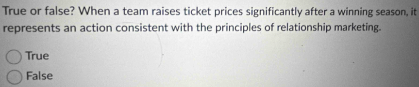 True or false? When a team raises ticket prices significantly after a winning season, it
represents an action consistent with the principles of relationship marketing.
True
False