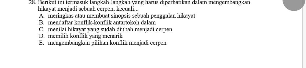 Berikut ini termasuk langkah-langkah yang harus diperhatikan dalam mengembangkan
hikayat menjadi sebuah cerpen, kecuali...
A. meringkas atau membuat sinopsis sebuah penggalan hikayat
B. mendaftar konflik-konflik antartokoh dalam
C. menilai hikayat yang sudah diubah menjadi cerpen
D. memilih konflik yang menarik
E. mengembangkan pilihan konflik menjadi cerpen