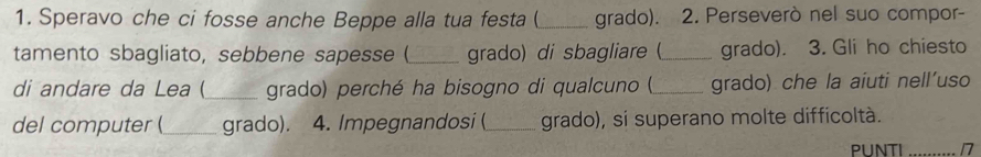 Speravo che ci fosse anche Beppe alla tua festa (_ grado). 2. Perseverò nel suo compor- 
tamento sbagliato, sebbene sapesse (_ grado) di sbagliare (_ grado). 3. Gli ho chiesto 
di andare da Lea (_ grado) perché ha bisogno di qualcuno (_ grado) che la aiuti nell'uso 
del computer (_ grado). 4. Impegnandosi (_ grado), si superano molte difficoltà. 
PUNTI 1