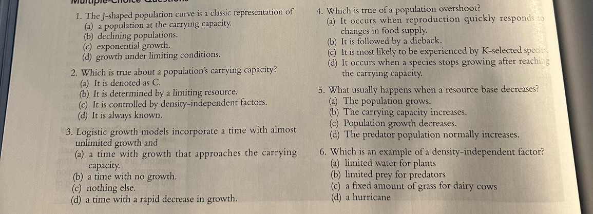 Murtiple
1. The J-shaped population curve is a classic representation of 4. Which is true of a population overshoot?
(a) a population at the carrying capacity. (a) It occurs when reproduction quickly responds t
(b) declining populations. changes in food supply.
(c) exponential growth. (b) It is followed by a dieback.
(d) growth under limiting conditions. (c) It is most likely to be experienced by K -selected spec
2. Which is true about a population’s carrying capacity? (d) It occurs when a species stops growing after reachi
the carrying capacity.
(a) It is denoted as C.
(b) It is determined by a limiting resource. 5. What usually happens when a resource base decreases?
(c) It is controlled by density-independent factors. (a) The population grows.
(d) It is always known. (b) The carrying capacity increases.
3. Logistic growth models incorporate a time with almost (c) Population growth decreases.
(d) The predator population normally increases.
unlimited growth and
(a) a time with growth that approaches the carrying 6. Which is an example of a density-independent factor?
capacity. (a) limited water for plants
(b) a time with no growth. (b) limited prey for predators
(c) nothing else. (c) a fixed amount of grass for dairy cows
(d) a time with a rapid decrease in growth. (d) a hurricane