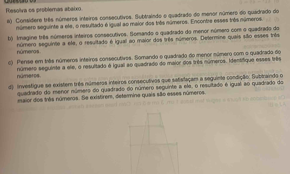 Cuesto os 
Resolva os problemas abaixo. 
a) Considere três números inteiros consecutivos. Subtraindo o quadrado do menor número do quadrado do 
número seguinte a ele, o resultado é igual ao maior dos três números. Encontre esses três números. 
b) Imagine três números inteiros consecutivos. Somando o quadrado do menor número com o quadrado do 
número seguinte a ele, o resultado é igual ao maior dos três números. Determine quais são esses três 
números. 
c) Pense em três números inteiros consecutivos. Somando o quadrado do menor número com o quadrado do 
número seguinte a ele, o resultado é igual ao quadrado do maior dos três números. Identifique esses três 
números. 
d) Investigue se existem três números inteiros consecutivos que satisfaçam a seguinte condição: Subtraindo o 
quadrado do menor número do quadrado do número seguinte a ele, o resultado é igual ao quadrado do 
maior dos três números. Se existirem, determine quais são esses números.