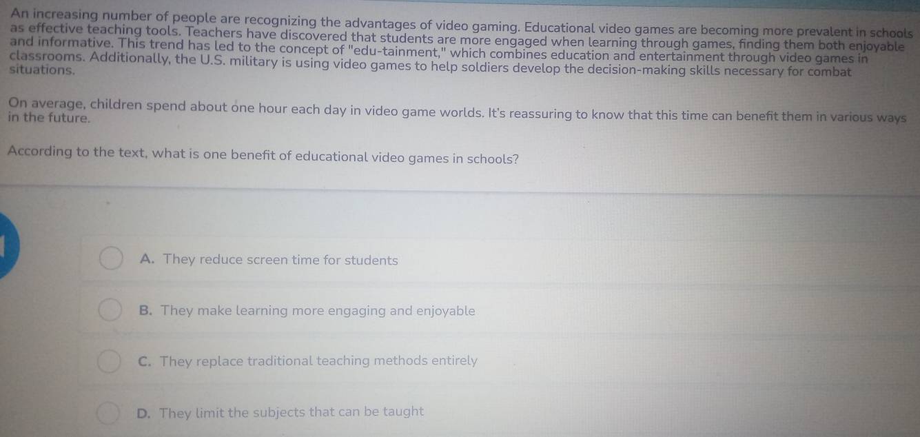 An increasing number of people are recognizing the advantages of video gaming. Educational video games are becoming more prevalent in schools
as effective teaching tools. Teachers have discovered that students are more engaged when learning through games, finding them both enjoyable
and informative. This trend has led to the concept of "edu-tainment," which combines education and entertainment through video games in
classrooms. Additionally, the U.S. military is using video games to help soldiers develop the decision-making skills necessary for combat
situations.
On average, children spend about one hour each day in video game worlds. It's reassuring to know that this time can beneft them in various ways
in the future.
According to the text, what is one benefit of educational video games in schools?
A. They reduce screen time for students
B. They make learning more engaging and enjoyable
C. They replace traditional teaching methods entirely
D. They limit the subjects that can be taught