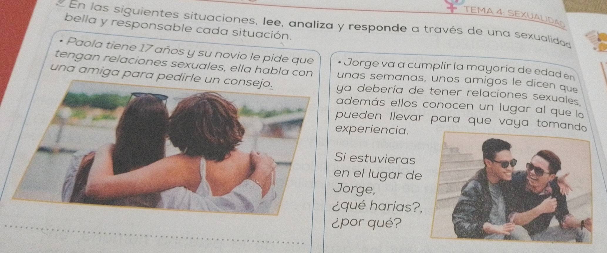 TEMA 4: SEXUALIDAO 
« En las siguientes situaciones, lee, analiza y responde a través de una sexualidad 
bella y responsable cada situación. 
• Paola tiene 17 años y su novio le pide que Jorge va a cumplir la mayoría de edad en 
tengan relaciones sexuales, ella habla con unas semanas, unos amigos le dicen que 
una amiga para pea debería de tener relaciones sexuales. 
demás ellos conocen un lugar al que lo 
ueden llevar para que vaya tomando 
xperiencia. 
i estuvieras 
n el lugar de 
orge, 
qué harías? 
¿por qué?