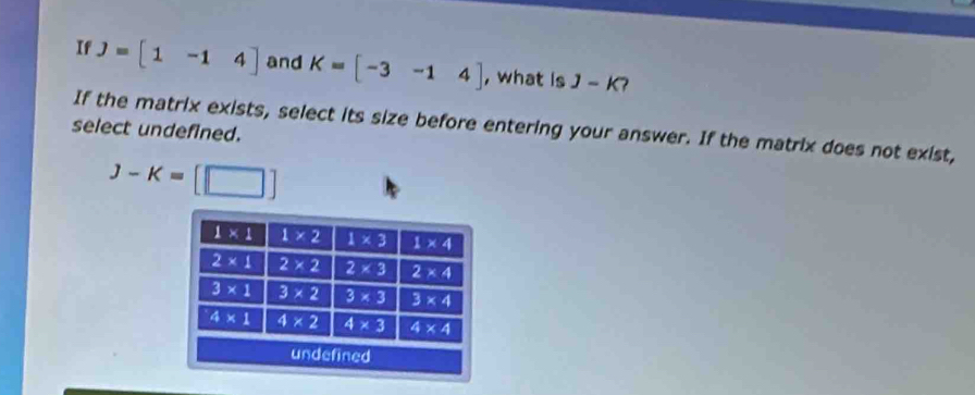 If J=[1-14] and K=[-3-14] , what is J-K
If the matrix exists, select its size before entering your answer. If the matrix does not exist,
select undefined.
J-K=