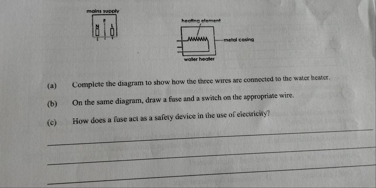 mains supply 
(a) Complete the diagram to show how the three wires are connected to the water heater. 
(b) On the same diagram, draw a fuse and a switch on the appropriate wire. 
_ 
(c) How does a fuse act as a safety device in the use of electricity? 
_ 
_