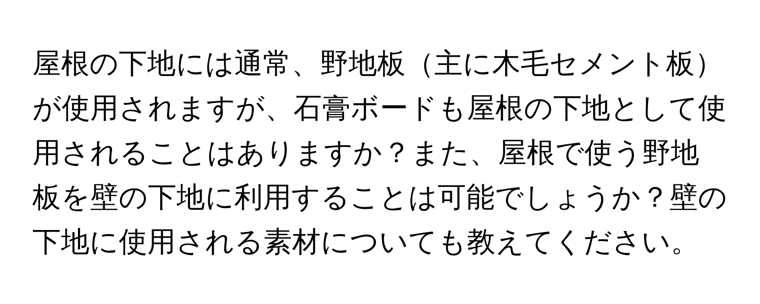 屋根の下地には通常、野地板主に木毛セメント板が使用されますが、石膏ボードも屋根の下地として使用されることはありますか？また、屋根で使う野地板を壁の下地に利用することは可能でしょうか？壁の下地に使用される素材についても教えてください。