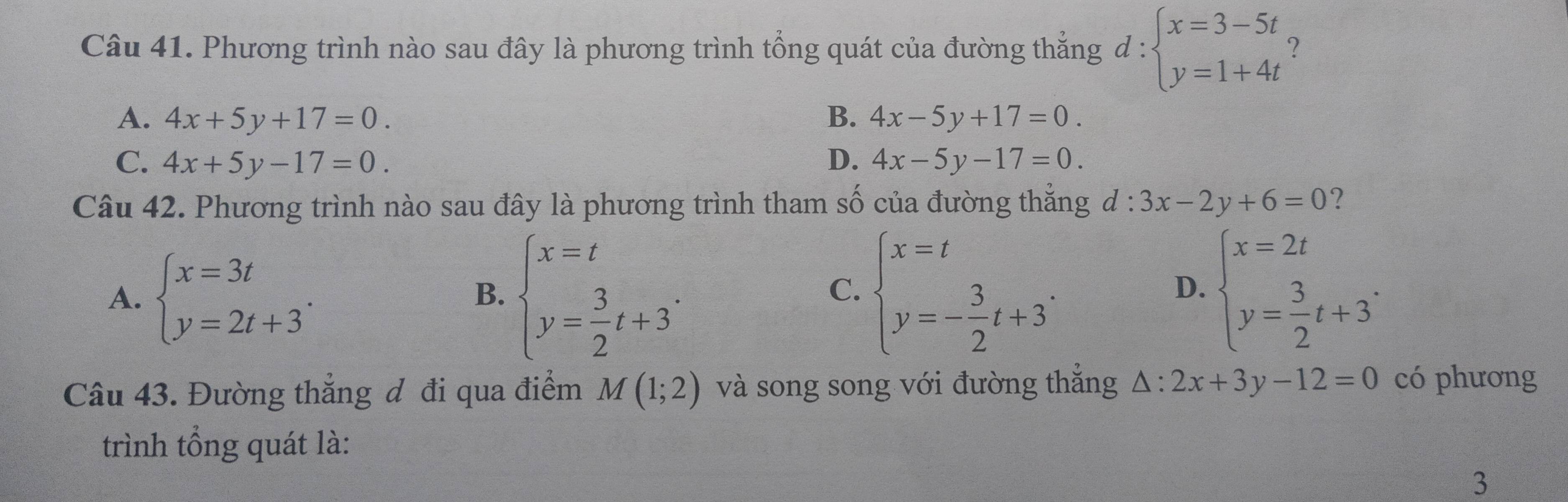 Phương trình nào sau đây là phương trình tổng quát của đường thắng d:beginarrayl x=3-5t y=1+4tendarray. ?
A. 4x+5y+17=0. B. 4x-5y+17=0.
C. 4x+5y-17=0. D. 4x-5y-17=0. 
Câu 42. Phương trình nào sau đây là phương trình tham số của đường thẳng đ : 3x-2y+6=0 ?
A. beginarrayl x=3t y=2t+3endarray.. beginarrayl x=t y= 3/2 t+3endarray.. beginarrayl x=t y=- 3/2 t+3endarray.. beginarrayl x=2t y= 3/2 t+3^. 
B.
C.
D.
Câu 43. Đường thẳng đ đi qua điểm M(1;2) và song song với đường thắng △ :2x+3y-12=0 có phương
trình tổng quát là:
3