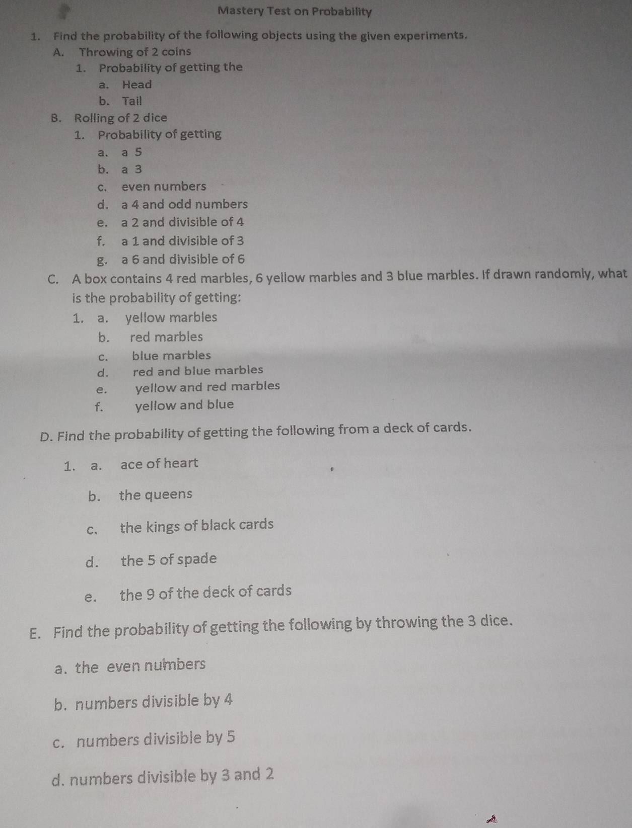 Mastery Test on Probability 
1. Find the probability of the following objects using the given experiments. 
A. Throwing of 2 coins 
1. Probability of getting the 
a. Head 
b. Tail 
B. Rolling of 2 dice 
1. Probability of getting 
a. a 5
b. a 3
c. even numbers 
d. a 4 and odd numbers 
e. a 2 and divisible of 4
f. a 1 and divisible of 3
g. a 6 and divisible of 6
C. A box contains 4 red marbles, 6 yellow marbles and 3 blue marbles. If drawn randomly, what 
is the probability of getting: 
1. a. yellow marbles 
b. red marbles 
c. blue marbles 
d. red and blue marbles 
e. yellow and red marbles 
f. yellow and blue 
D. Find the probability of getting the following from a deck of cards. 
1. a. ace of heart 
b. the queens 
c. the kings of black cards 
d. the 5 of spade 
e. the 9 of the deck of cards 
E. Find the probability of getting the following by throwing the 3 dice. 
a. the even numbers 
b. numbers divisible by 4
c. numbers divisible by 5
d. numbers divisible by 3 and 2