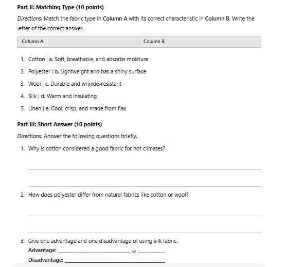 Part II: Matching Type (10 points) 
Directions: Match the fabric type in Column A with its correct characteristic in Column B. Write the 
letter of the correct answer. 
Column A Column B 
1. Cotton | a. Soft, breathable, and absorbs moisture 
2. Polyester | b. Lightweight and has a shiny surface 
3. Wool | c. Durable and wrinkle-resistant 
4. Silk | d. Warm and insulating 
5. Linen | e. Cool, crisp, and made from flax 
Part III: Short Answer (10 points) 
Directions: Answer the following questions briefly. 
1. Why is cotton considered a good fabric for hot climates? 
_ 
_ 
2. How does polyester differ from natural fabrics like cotton or wool? 
_ 
_ 
3. Give one advantage and one disadvantage of using silk fabric. 
Advantage:_ _ 
Disadvantage:_
