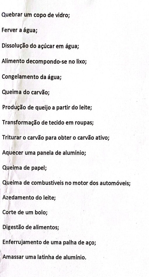 Quebrar um copo de vidro; 
Ferver a água; 
Dissolução do açúcar em água; 
Alimento decompondo-se no lixo; 
Congelamento da água; 
Queima do carvão; 
Produção de queijo a partir do leite; 
Transformação de tecido em roupas; 
Triturar o carvão para obter o carvão ativo; 
Aquecer uma panela de alumínio; 
Queima de papel; 
Queima de combustíveis no motor dos automóveis; 
Azedamento do leite; 
Corte de um bolo; 
Digestão de alimentos; 
Enferrujamento de uma palha de aço; 
Amassar uma latinha de alumínio.