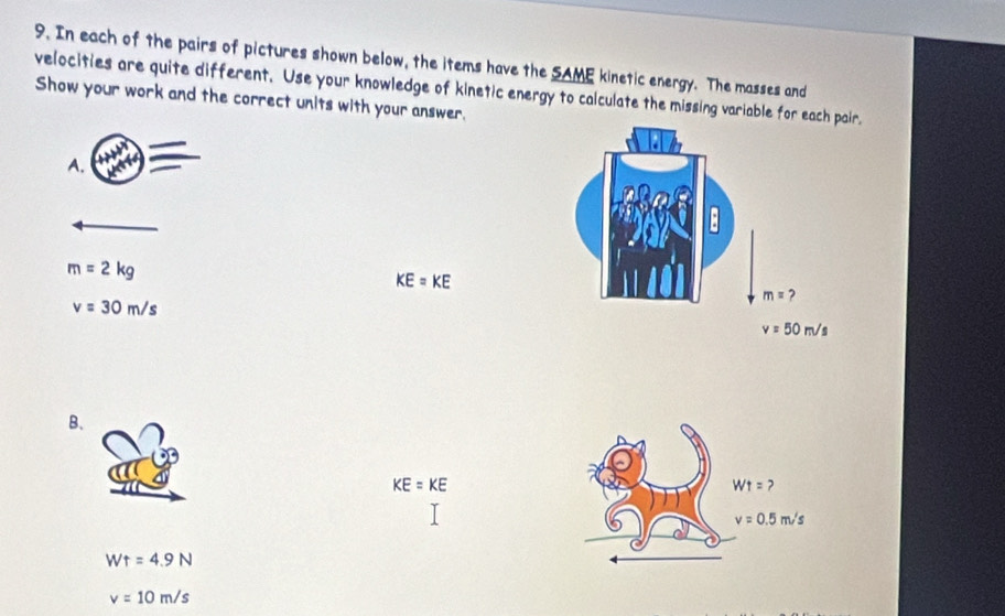 In each of the pairs of pictures shown below, the items have the SAME kinetic energy. The masses and
velocities are quite different. Use your knowledge of kinetic energy to calculate the missing variable for each pair.
Show your work and the correct units with your answer.
A.
m=2kg
KE=KE
v=30m/s
B、
KE=KE
Wt=4.9N
v=10m/s