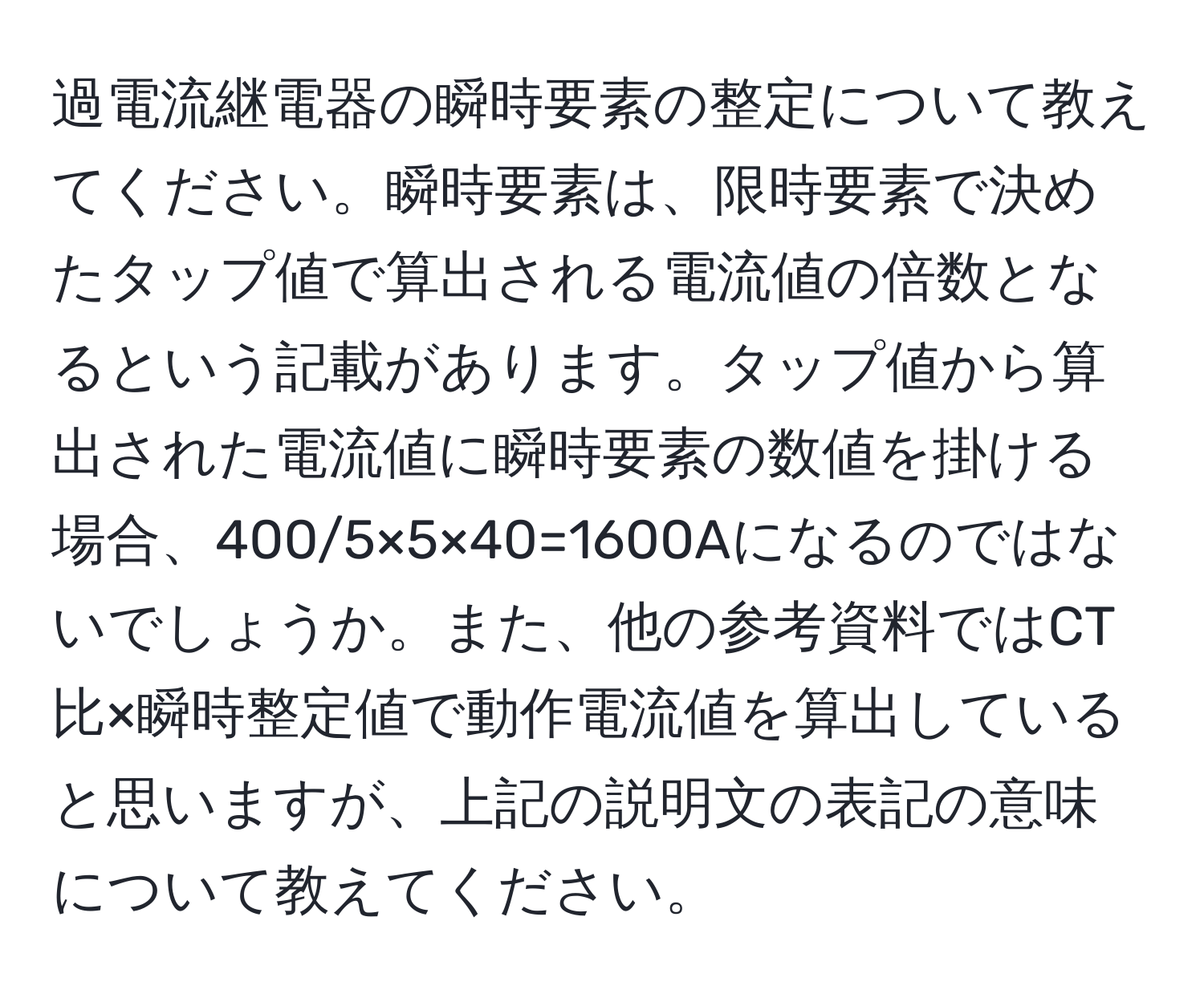 過電流継電器の瞬時要素の整定について教えてください。瞬時要素は、限時要素で決めたタップ値で算出される電流値の倍数となるという記載があります。タップ値から算出された電流値に瞬時要素の数値を掛ける場合、400/5×5×40=1600Aになるのではないでしょうか。また、他の参考資料ではCT比×瞬時整定値で動作電流値を算出していると思いますが、上記の説明文の表記の意味について教えてください。