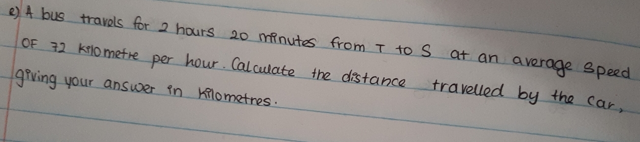 () A bus travels for 2 hours 20 minutes from T to S at an average speed 
OF 72 kelomefre per hour. Calculate the distance travelled by the car, 
giving your answer in kilometres.