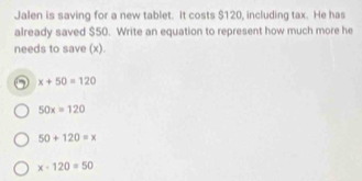 Jalen is saving for a new tablet. It costs $120, including tax. He has
already saved $50. Write an equation to represent how much more he
needs to save (x).
x+50=120
50x=120
50+120=x
x-120=50