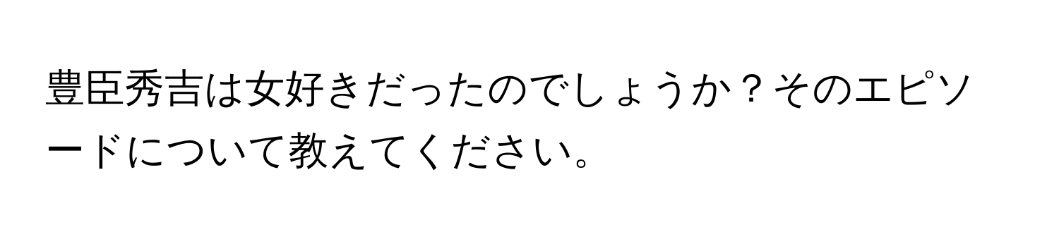 豊臣秀吉は女好きだったのでしょうか？そのエピソードについて教えてください。