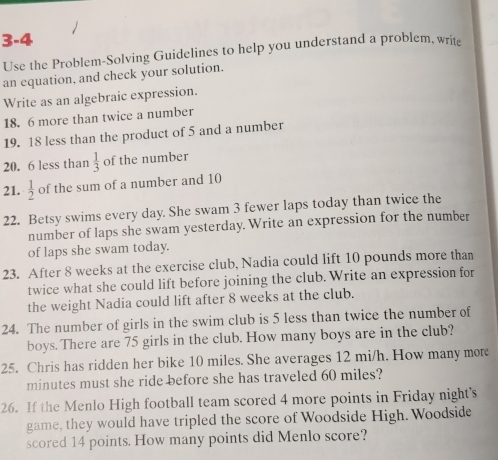 3-4 
Use the Problem-Solving Guidelines to help you understand a problem, write 
an equation, and check your solution. 
Write as an algebraic expression. 
18. 6 more than twice a number 
19. 18 less than the product of 5 and a number 
20. 6 less than  1/3  of the number 
21.  1/2  of the sum of a number and 10
22. Betsy swims every day. She swam 3 fewer laps today than twice the 
number of laps she swam yesterday. Write an expression for the number 
of laps she swam today. 
23. After 8 weeks at the exercise club, Nadia could lift 10 pounds more than 
twice what she could lift before joining the club. Write an expression for 
the weight Nadia could lift after 8 weeks at the club. 
24. The number of girls in the swim club is 5 less than twice the number of 
boys. There are 75 girls in the club. How many boys are in the club? 
25. Chris has ridden her bike 10 miles. She averages 12 mi/h. How many more
minutes must she ride before she has traveled 60 miles? 
26. If the Menlo High football team scored 4 more points in Friday night’s 
game, they would have tripled the score of Woodside High. Woodside 
scored 14 points. How many points did Menlo score?