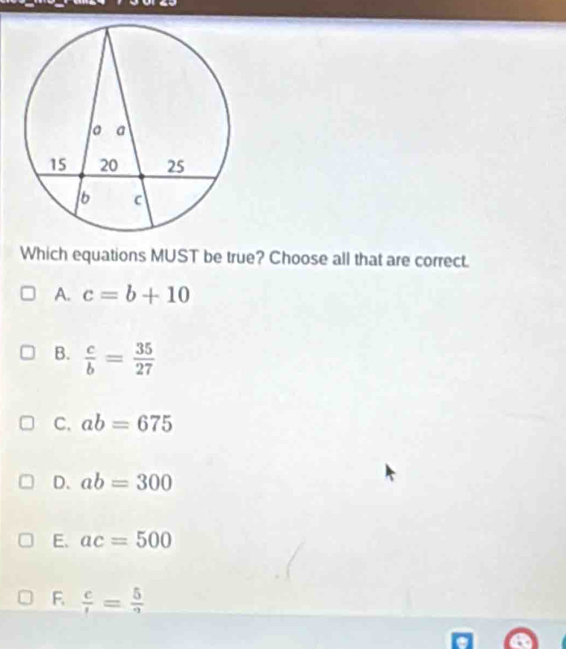 Which equations MUST be true? Choose all that are correct.
A. c=b+10
B.  c/b = 35/27 
C. ab=675
D. ab=300
E. ac=500
F.  c/1 = 5/9 