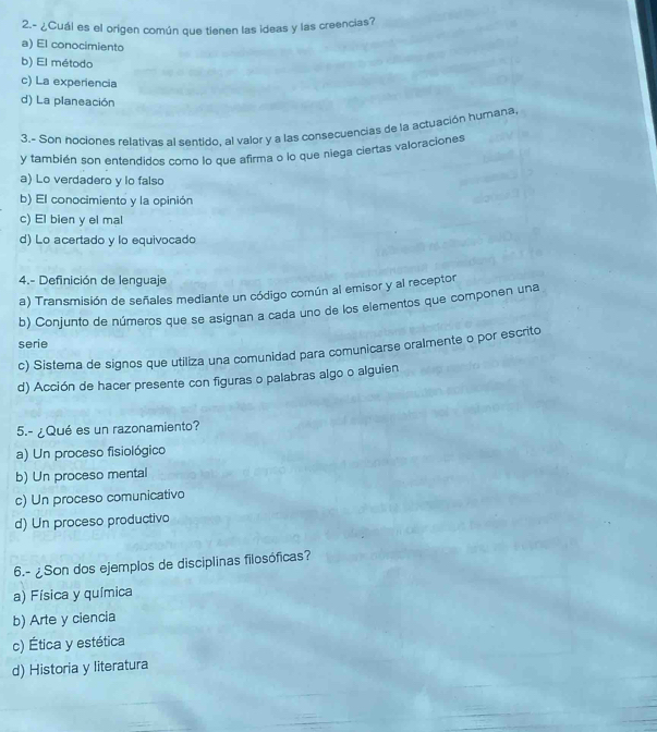 2.- ¿Cuál es el origen común que tienen las ideas y las creencias?
a) El conocimiento
b) El método
c) La experiencia
d) La planeación
3.- Son hociones relativas al sentido, al valor y a las consecuencias de la actuación humana
y también son entendidos como lo que afirma o lo que niega ciertas valoraciones
a) Lo verdadero y lo falso
b) El conocimiento y la opinión
c) El bien y el mal
d) Lo acertado y lo equivocado
4.- Definición de lenguaje
a) Transmisión de señales mediante un código común al emisor y al receptor
b) Conjunto de números que se asignan a cada uno de los elementos que componen una
serie
c) Sistema de signos que utiliza una comunidad para comunicarse oralmente o por escrito
d) Acción de hacer presente con figuras o palabras algo o alguien
5.- ¿Qué es un razonamiento?
a) Un proceso fisiológico
b) Un proceso mental
c) Un proceso comunicativo
d) Un proceso productivo
6.- ¿Son dos ejemplos de disciplinas filosóficas?
a) Física y química
b) Arte y ciencia
c) Ética y estética
d) Historia y literatura