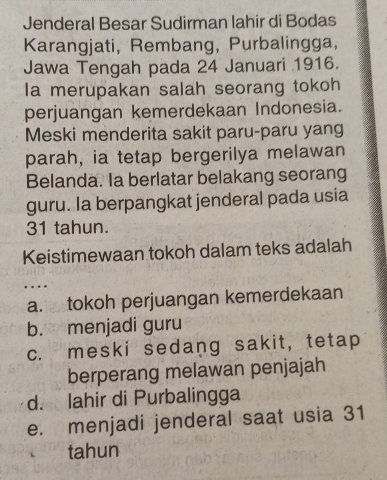 Jenderal Besar Sudirman lahir di Bodas
Karangjati, Rembang, Purbalingga,
Jawa Tengah pada 24 Januari 1916.
Ia merupakan salah seorang tokoh
perjuangan kemerdekaan Indonesia.
Meski menderita sakit paru-paru yang
parah, ia tetap bergerilya melawan
Belanda. Ia berlatar belakang seorang
guru. la berpangkat jenderal pada usia
31 tahun.
Keistimewaan tokoh dalam teks adalah
a. tokoh perjuangan kemerdekaan
b. menjadi guru
c. meski sedang sakit, tetap
berperang melawan penjajah
d. lahir di Purbalingga
e. menjadi jenderal saat usia 31
tahun