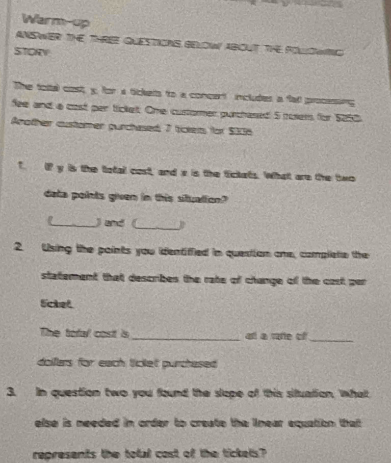 Warm-up 
ANSWER THE THRER QUESTIONS GELCIAL ABOUT THE POLCWNC 
STORV 
The foltal cost y, for a tickels to a concert includes a fall processing 
fee and a cast par tickelt. Ohe customer purchased 5 toiers for $228
Arother austamer purchased 7 ticters for $236
T IP y is the total cost, and x is the fickats. What are the two 
data points given in this situation? 
_) and (_ 
2. Using the paints you identiffied in question one, complete the 
statement that describes the rate of change of the cast ger 
Sckel 
The tofal cost is _aी a पe of_ 
dollars for each tickef purchesed 
3. In question two you found the slope of this situation, what 
else is needed in order to create the lnear equation that 
represents the total cost of the tickets?