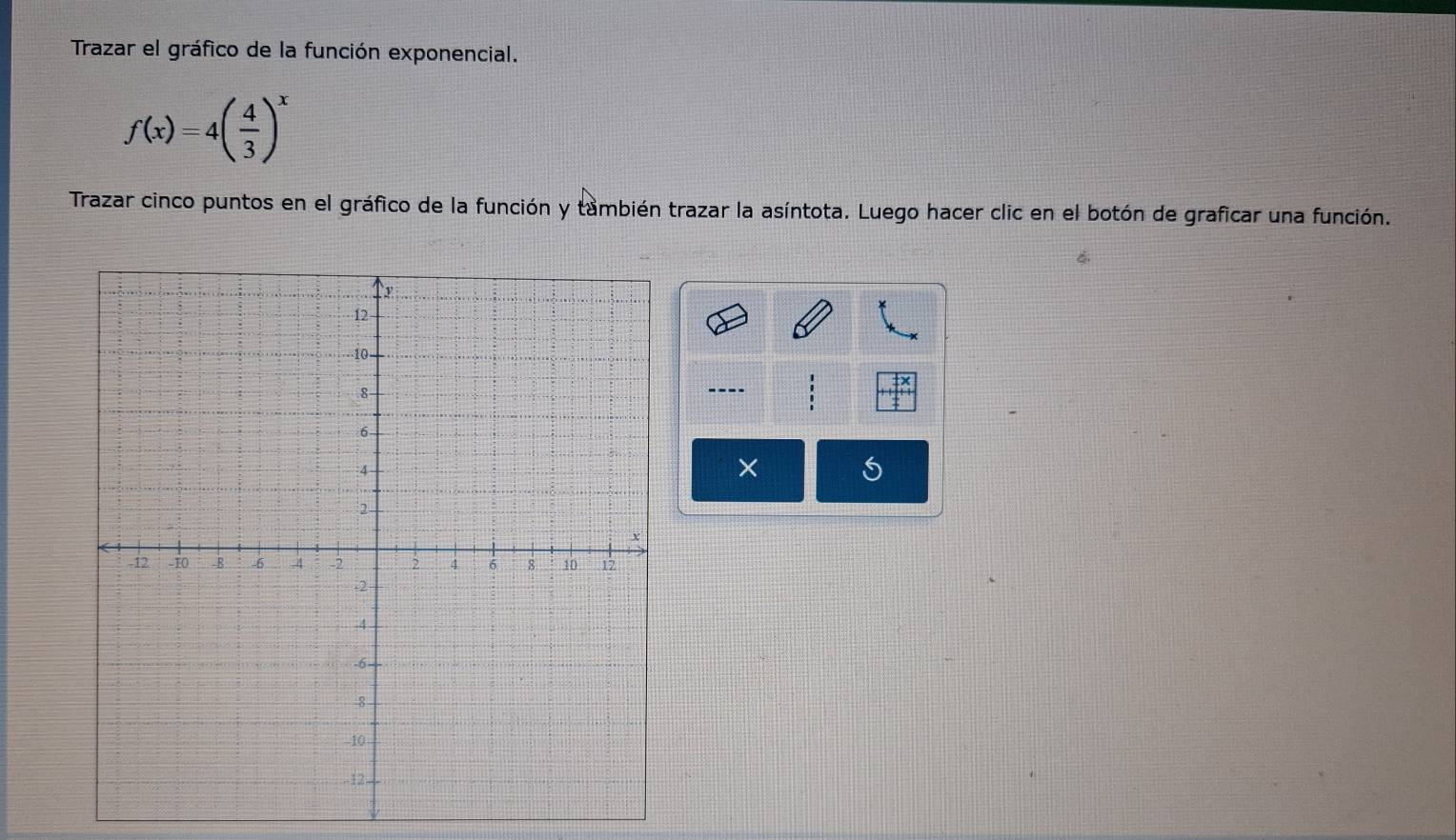 Trazar el gráfico de la función exponencial.
f(x)=4( 4/3 )^x
Trazar cinco puntos en el gráfico de la función y también trazar la asíntota. Luego hacer clic en el botón de graficar una función. 
---- 
×