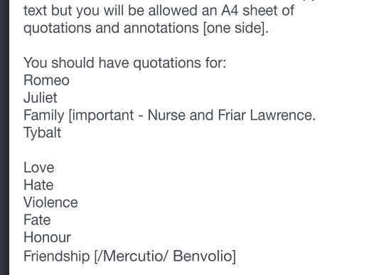 text but you will be allowed an A4 sheet of 
quotations and annotations [one side]. 
You should have quotations for: 
Romeo 
Juliet 
Family [important - Nurse and Friar Lawrence. 
Tybalt 
Love 
Hate 
Violence 
Fate 
Honour 
Friendship [/Mercutio/ Benvolio]