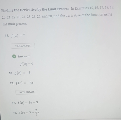 Finding the Derivative by the Limit Process In Exercises 15, 16, 17, 18, 19,
20, 21, 22, 23, 24, 25, 26, 27, and 28, find the derivative of the function using 
the limit process. 
15. f(x)=7
HIDE ANSWER 
Answer:
f'(x)=0
16. g(x)=-3
17. f(x)=-5x
SHOW ANSWER 
18. f(x)=7x-3
19. h(s)=3+ 2/3 s