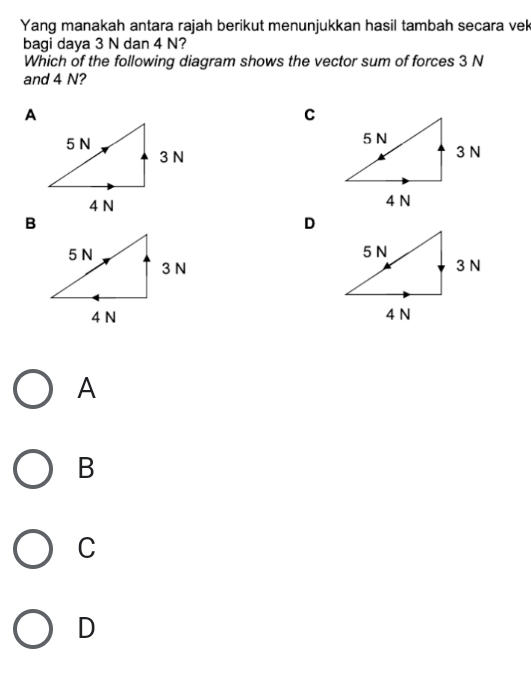 Yang manakah antara rajah berikut menunjukkan hasil tambah secara vek
bagi daya 3 N dan 4 N?
Which of the following diagram shows the vector sum of forces 3 N
and 4 N?
C

D

A
B
C
D