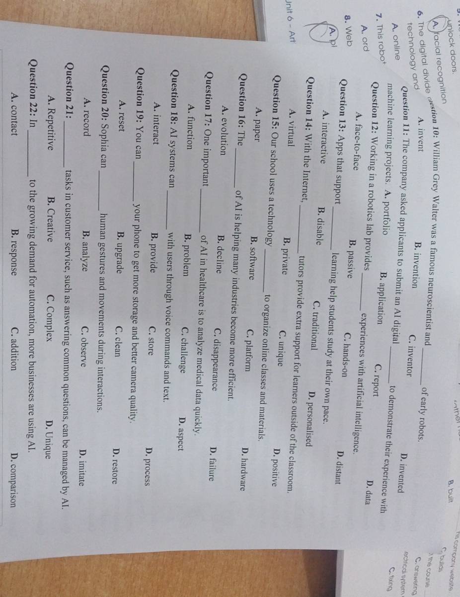 unlock doors.
his company website .
B. built
A. facial recognition
C, builds
6. The digital divide destion 10: William Grey Walter was a famous neuroscientist and_
t the course
of early robots.
technology and
A. invent B. invention C. inventor
C. answering
ectrical systern
A. online
D. invented C. fixing
Question 11: The company asked applicants to submit an AI digital_ to demonstrate their experience with
machine learning projects. A. portfolio D. data
7. This robot B. application C. report
Question 12: Working in a robotics lab provides_ experiences with artificial intelligence.
A. ord
A. face-to-face B. passive D. distant
8. Web C. hands-on
Question 13: Apps that support _learning help students study at their own pace.
A.pl
A. interactive B. disable C. traditional D. personalised
Question 14: With the Internet, _tutors provide extra support for learners outside of the classroom.
Unit 6 - Art A. virtual
B. private C. unique D. positive
Question 15: Our school uses a technology_ to organize online classes and materials.
A. paper B. software C. platform D. hardware
Question 16: The _of AI is helping many industries become more efficient.
A. evolution B. decline C. disappearance D. failure
Question 17: One important _of AI in healthcare is to analyze medical data quickly.
A. function B. problem C. challenge D. aspect
Question 18: AI systems can _with users through voice commands and text.
A. interact B. provide C. store D. process
Question 19: You can_ your phone to get more storage and better camera quality.
A. reset B. upgrade C. clean D. restore
Question 20: Sophia can _human gestures and movements during interactions.
A. record B. analyze C. observe D. imitate
Question 21:_ tasks in customer service, such as answering common questions, can be managed by AI.
A. Repetitive B. Creative C. Complex D. Unique
Question 22: In_ to the growing demand for automation, more businesses are using AI.
A. contact B. response C. addition D. comparison