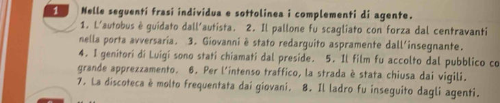 Nelle seguenti frasi individua e sottolinea i complementi di agente. 
1. L'autobus è guidato dall'autista. 2. Il pallone fu scagliato con forza dal centravanti 
nella porta avversaria. 3. Giovanni è stato redarguito aspramente dall'insegnante. 
4. 1 genitorí dí Luigi sono stati chíamatí dal preside. 5. Il film fu accolto dal pubblico co 
grande apprezzamento. 6. Per l'intenso traffico, la strada è stata chiusa dai vigili. 
7. La discoteca è molto frequentata dai giovani. 8. Il ladro fu inseguito dagli agenti.