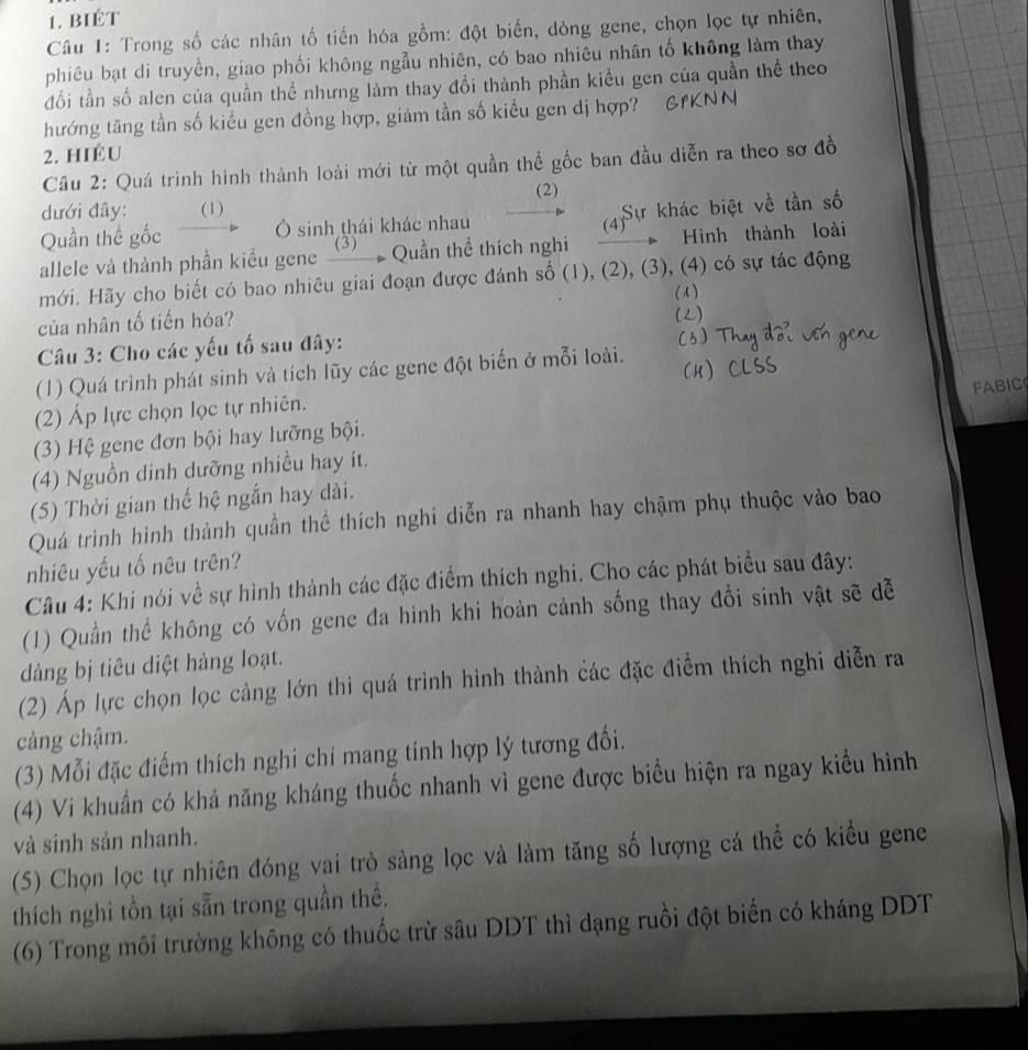 biêt
Câu 1: Trong số các nhân tố tiến hóa gồm: đột biến, dòng gene, chọn lọc tự nhiên,
phiêu bạt di truyền, giao phối không ngẫu nhiên, có bao nhiêu nhân tố không làm thay
đổi tần số alen của quần thể nhưng làm thay đổi thành phần kiểu gen của quần thể theo
hướng tăng tần số kiểu gen đồng hợp, giảm tần số kiểu gen dị hợp?
2. HIÉ U
Câu 2: Quá trình hình thành loài mới từ một quần thể gốc ban đầu diễn ra theo sơ đề
(2)
dưới đây: (1)
Quần thể gốc Ô sinh thái khác nhau (4) Sự khác biệt về tần số
allele và thành phần kiều gene _③)__ . Quần thể thích nghi _         Hình thành loài
mới. Hãy cho biết có bao nhiêu giai đoạn được đánh số (1), (2), (3), (4) có sự tác động
( A )
của nhân tố tiến hóa?
()
Câu 3: Cho các yếu tố sau đây:
(1) Quá trình phát sinh và tích lũy các gene đột biển ở mỗi loài.
FABIC
(2) Áp lực chọn lọc tự nhiên.
(3) Hệ gene đơn bội hay lưỡng bội.
(4) Nguồn dinh dưỡng nhiều hay ít.
(5) Thời gian thế hệ ngắn hay dài.
Quá trinh hình thành quần thể thích nghi diễn ra nhanh hay chậm phụ thuộc vào bao
nhiêu yếu tố nêu trên?
Câu 4: Khi nói về sự hình thành các đặc điểm thích nghi. Cho các phát biểu sau đây:
(1) Quần thể không có vốn gene đa hình khi hoàn cảnh sống thay đổi sinh vật sẽ dễ
dàng bị tiêu diệt hàng loạt.
(2) Áp lực chọn lọc càng lớn thì quá trình hình thành các đặc điểm thích nghi diễn ra
càng chậm.
(3) Mỗi đặc điểm thích nghi chi mang tính hợp lý tương đối.
(4) Vi khuẩn có khả năng kháng thuốc nhanh vì gene được biểu hiện ra ngay kiểu hình
và sinh sản nhanh.
(5) Chọn lọc tự nhiên đóng vai trò sàng lọc và làm tăng số lượng cá thể có kiểu gene
thích nghi tồn tại sẵn trong quần thể.
(6) Trong môi trường không có thuốc trừ sâu DDT thì dạng ruồi đột biến có kháng DDT